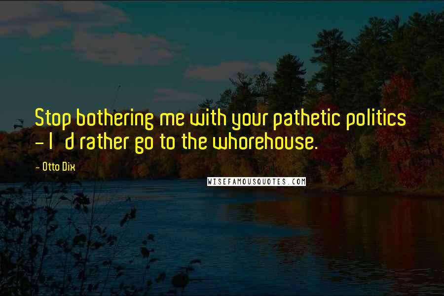 Otto Dix Quotes: Stop bothering me with your pathetic politics - I'd rather go to the whorehouse.