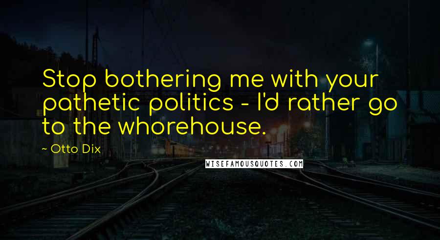 Otto Dix Quotes: Stop bothering me with your pathetic politics - I'd rather go to the whorehouse.