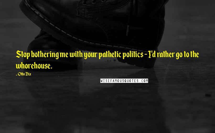 Otto Dix Quotes: Stop bothering me with your pathetic politics - I'd rather go to the whorehouse.