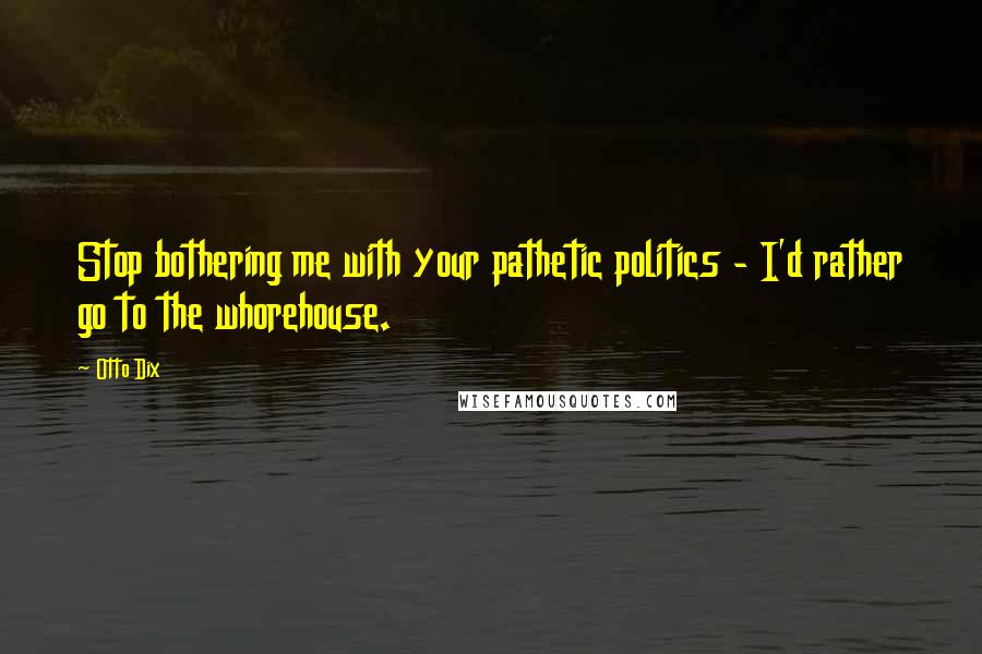 Otto Dix Quotes: Stop bothering me with your pathetic politics - I'd rather go to the whorehouse.