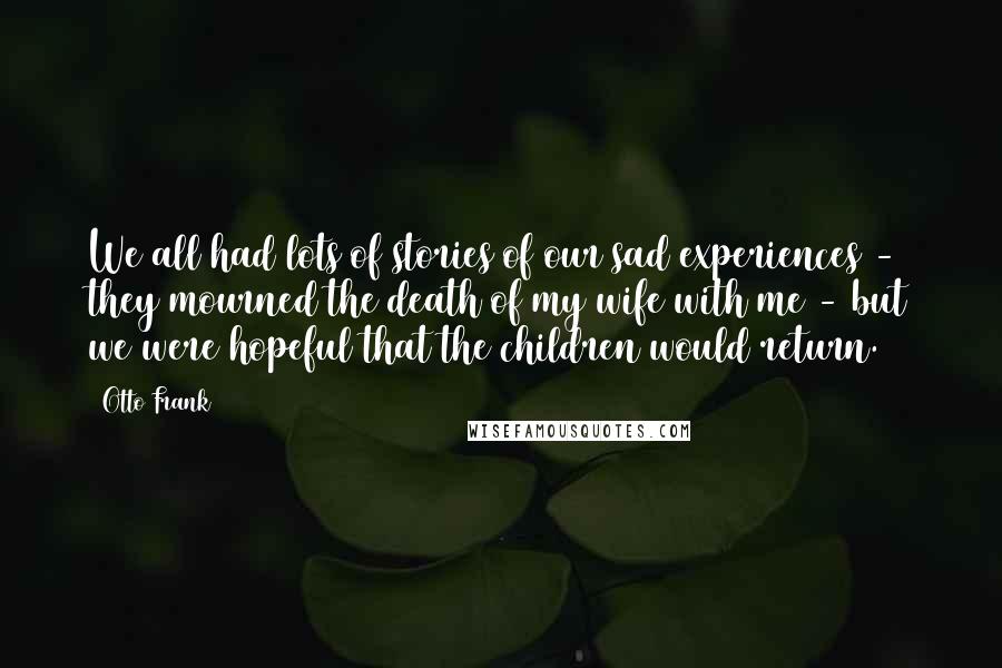 Otto Frank Quotes: We all had lots of stories of our sad experiences - they mourned the death of my wife with me - but we were hopeful that the children would return.