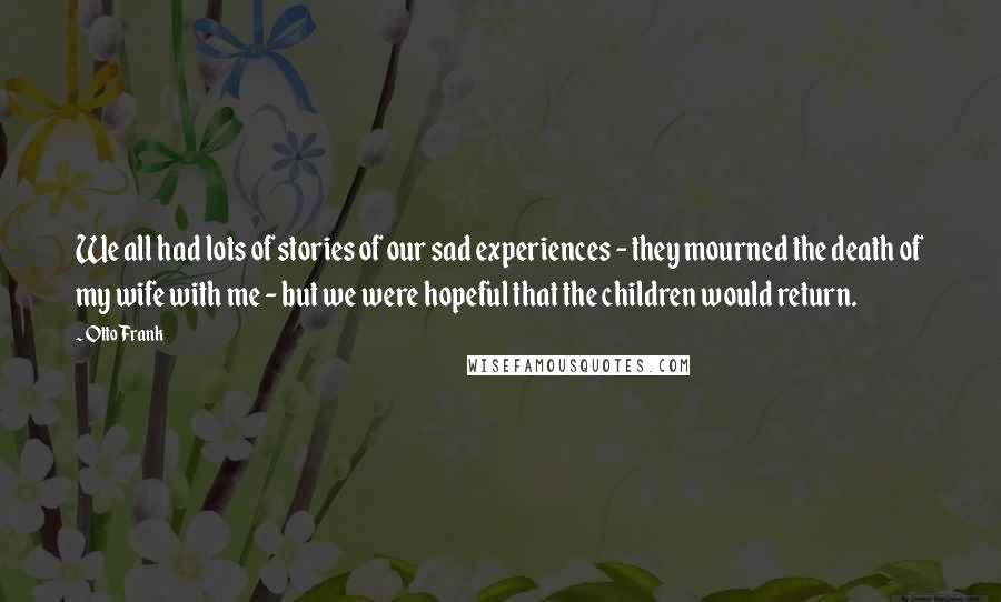 Otto Frank Quotes: We all had lots of stories of our sad experiences - they mourned the death of my wife with me - but we were hopeful that the children would return.