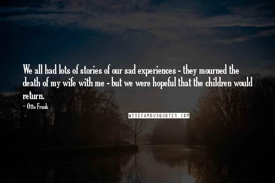 Otto Frank Quotes: We all had lots of stories of our sad experiences - they mourned the death of my wife with me - but we were hopeful that the children would return.