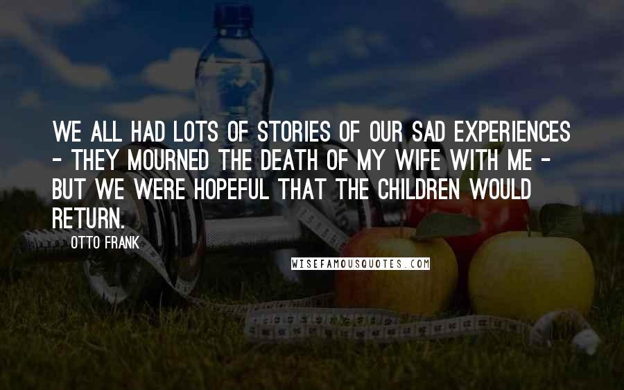 Otto Frank Quotes: We all had lots of stories of our sad experiences - they mourned the death of my wife with me - but we were hopeful that the children would return.