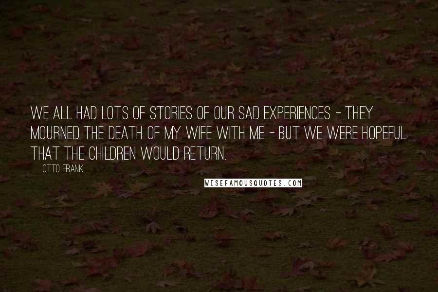 Otto Frank Quotes: We all had lots of stories of our sad experiences - they mourned the death of my wife with me - but we were hopeful that the children would return.