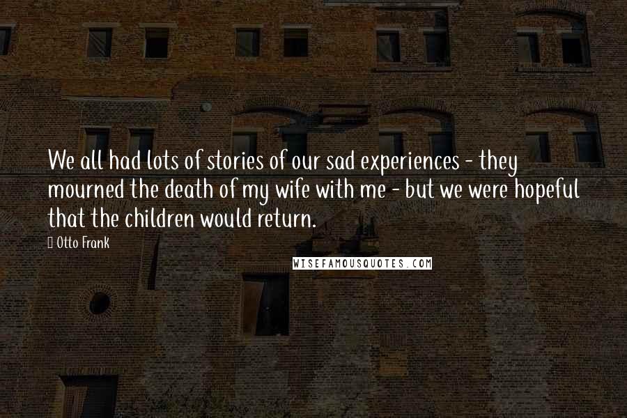 Otto Frank Quotes: We all had lots of stories of our sad experiences - they mourned the death of my wife with me - but we were hopeful that the children would return.