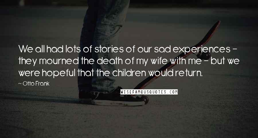 Otto Frank Quotes: We all had lots of stories of our sad experiences - they mourned the death of my wife with me - but we were hopeful that the children would return.