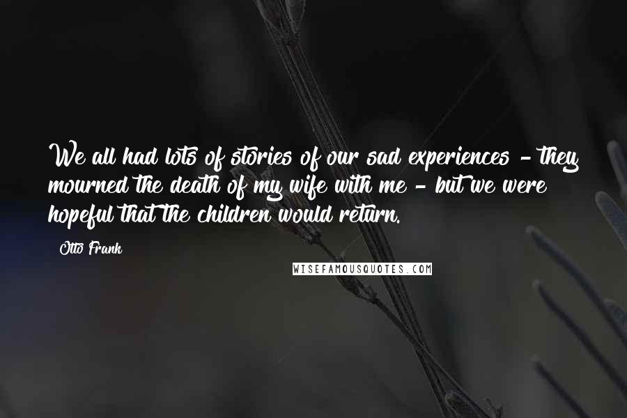 Otto Frank Quotes: We all had lots of stories of our sad experiences - they mourned the death of my wife with me - but we were hopeful that the children would return.