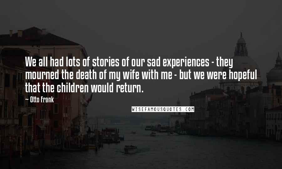 Otto Frank Quotes: We all had lots of stories of our sad experiences - they mourned the death of my wife with me - but we were hopeful that the children would return.