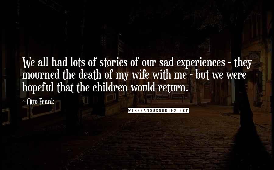 Otto Frank Quotes: We all had lots of stories of our sad experiences - they mourned the death of my wife with me - but we were hopeful that the children would return.