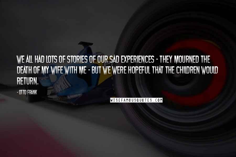 Otto Frank Quotes: We all had lots of stories of our sad experiences - they mourned the death of my wife with me - but we were hopeful that the children would return.