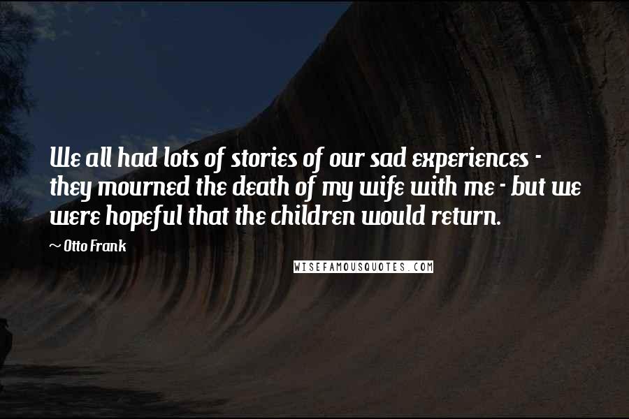 Otto Frank Quotes: We all had lots of stories of our sad experiences - they mourned the death of my wife with me - but we were hopeful that the children would return.