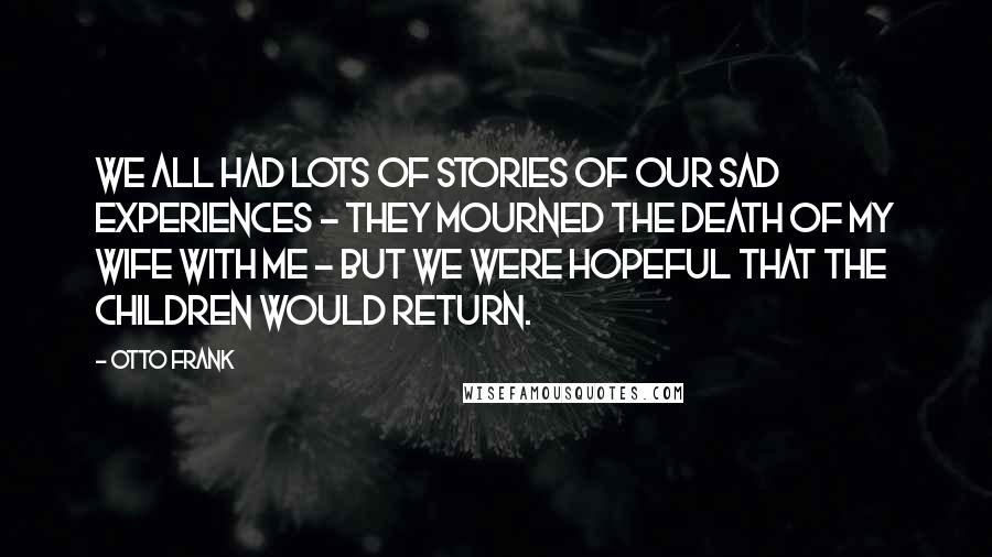 Otto Frank Quotes: We all had lots of stories of our sad experiences - they mourned the death of my wife with me - but we were hopeful that the children would return.