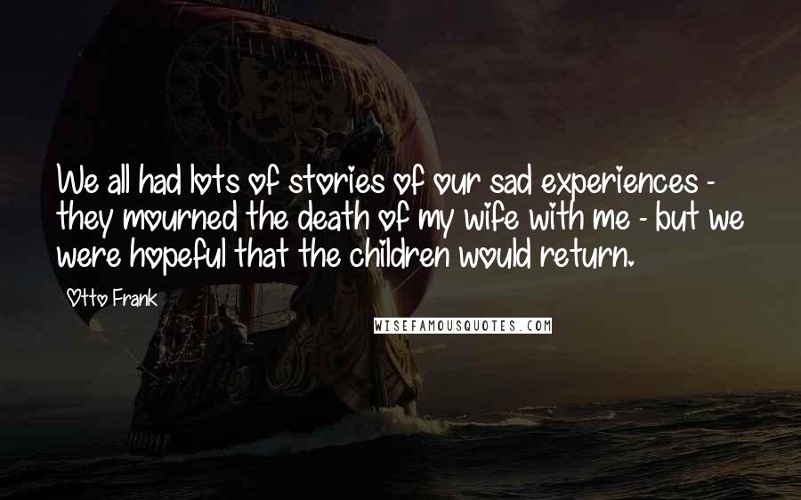 Otto Frank Quotes: We all had lots of stories of our sad experiences - they mourned the death of my wife with me - but we were hopeful that the children would return.