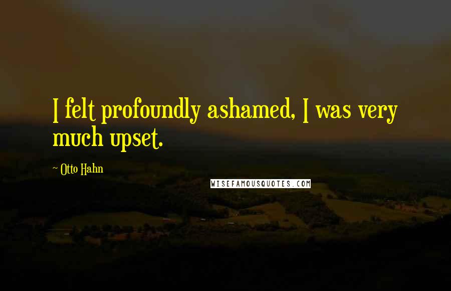 Otto Hahn Quotes: I felt profoundly ashamed, I was very much upset.