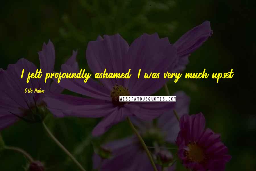 Otto Hahn Quotes: I felt profoundly ashamed, I was very much upset.