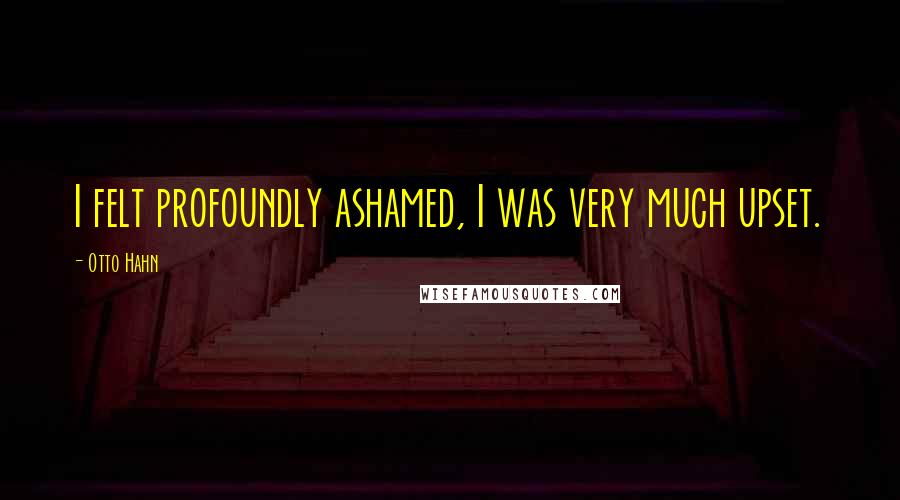 Otto Hahn Quotes: I felt profoundly ashamed, I was very much upset.