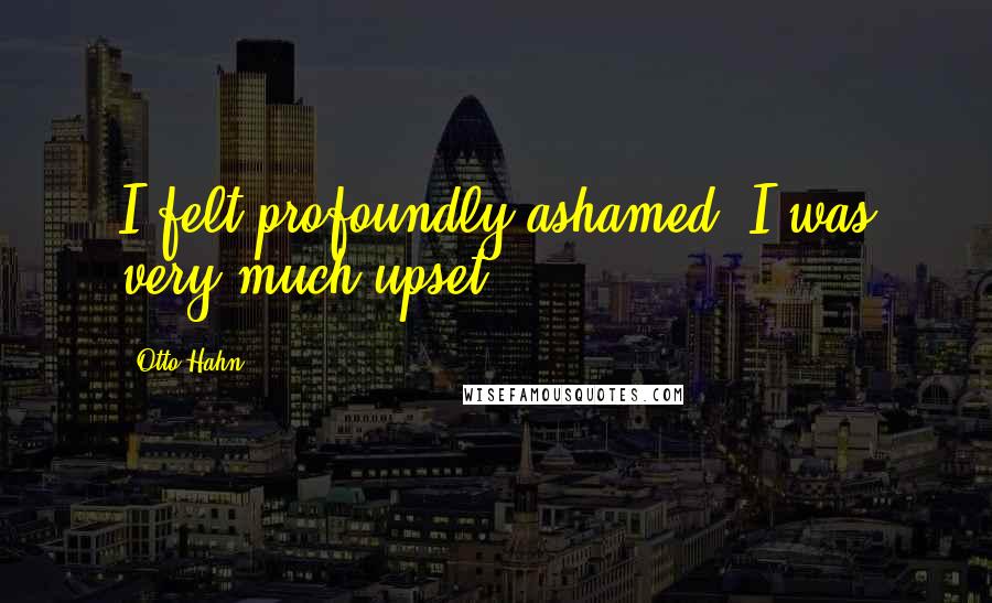 Otto Hahn Quotes: I felt profoundly ashamed, I was very much upset.
