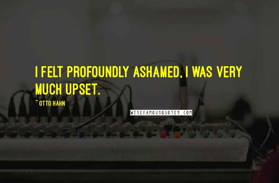 Otto Hahn Quotes: I felt profoundly ashamed, I was very much upset.