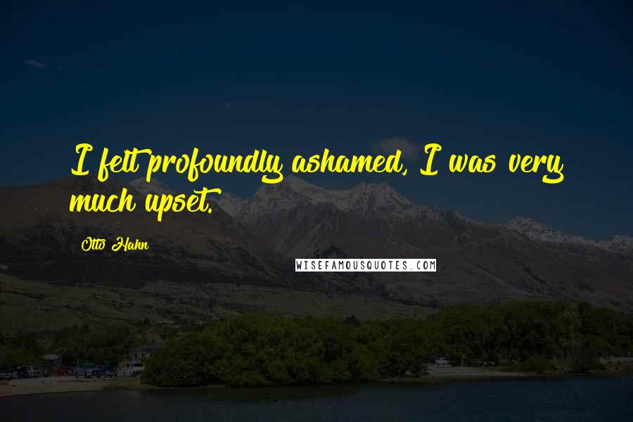 Otto Hahn Quotes: I felt profoundly ashamed, I was very much upset.