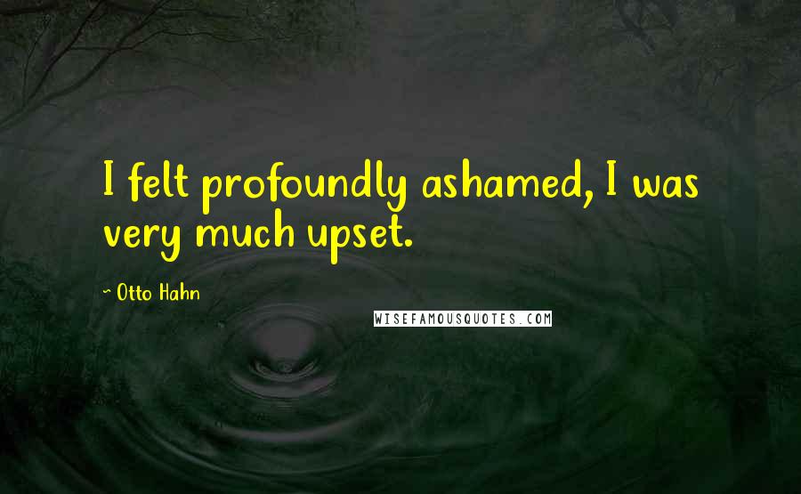 Otto Hahn Quotes: I felt profoundly ashamed, I was very much upset.