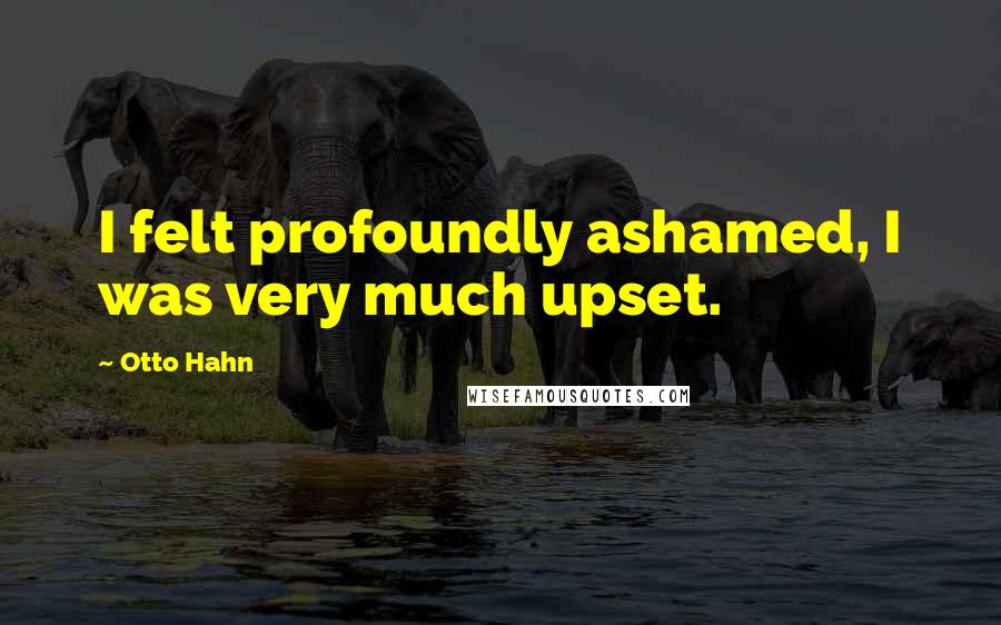 Otto Hahn Quotes: I felt profoundly ashamed, I was very much upset.