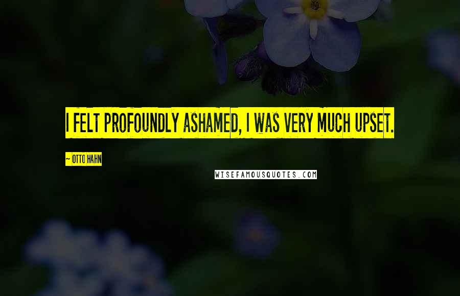 Otto Hahn Quotes: I felt profoundly ashamed, I was very much upset.