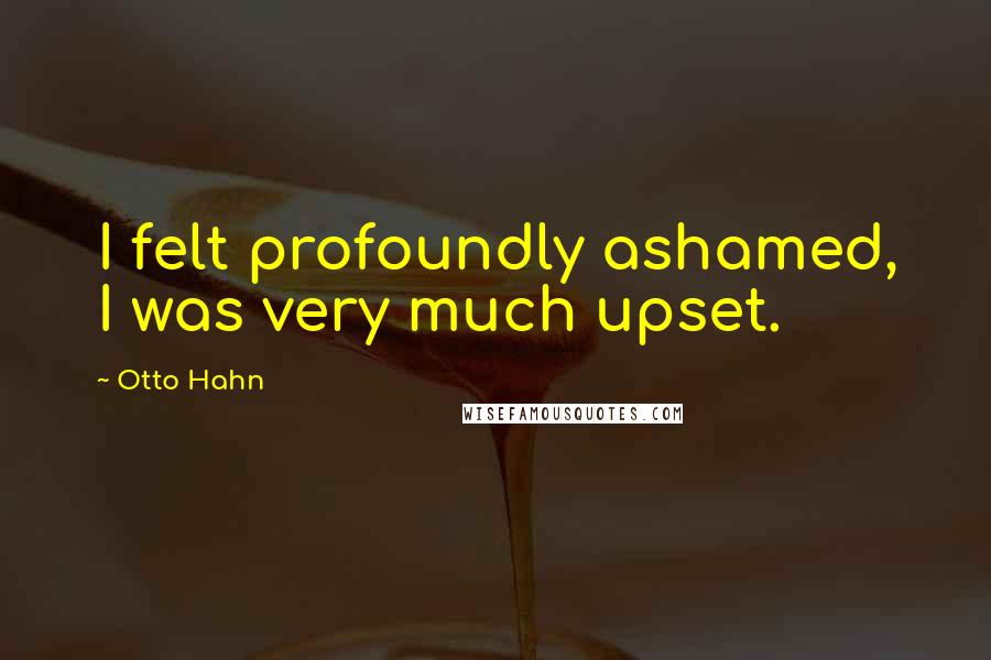 Otto Hahn Quotes: I felt profoundly ashamed, I was very much upset.