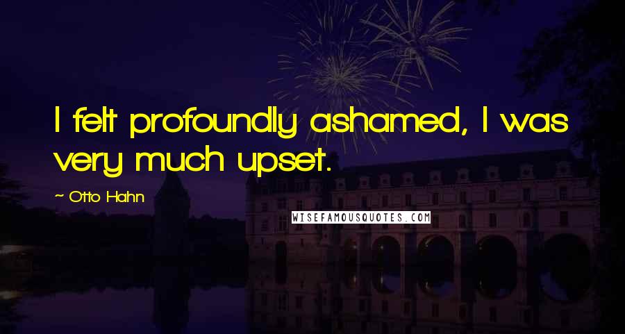 Otto Hahn Quotes: I felt profoundly ashamed, I was very much upset.
