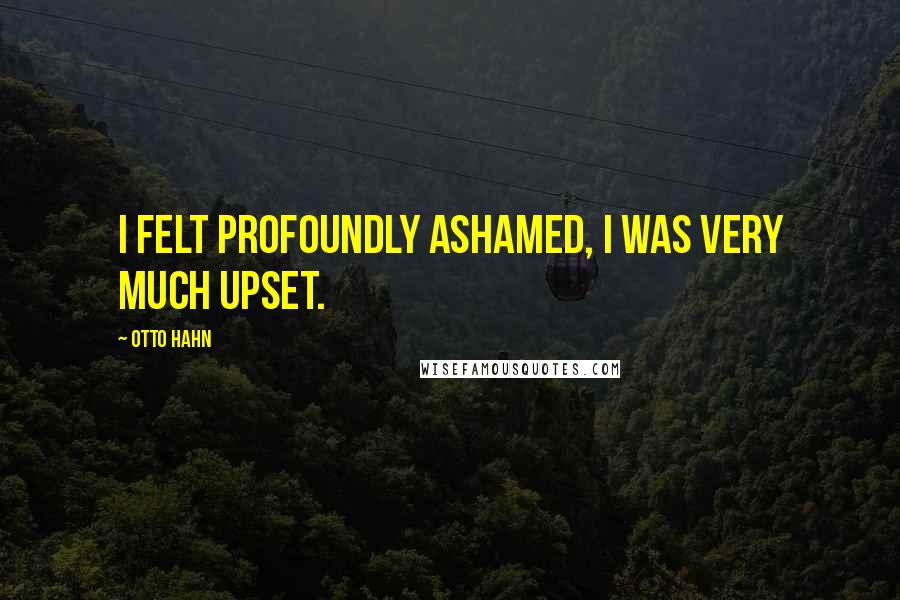 Otto Hahn Quotes: I felt profoundly ashamed, I was very much upset.
