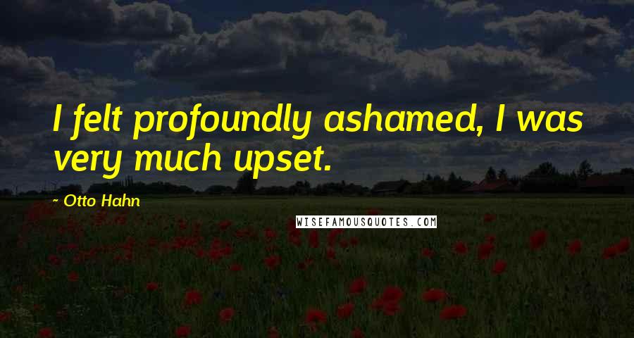 Otto Hahn Quotes: I felt profoundly ashamed, I was very much upset.