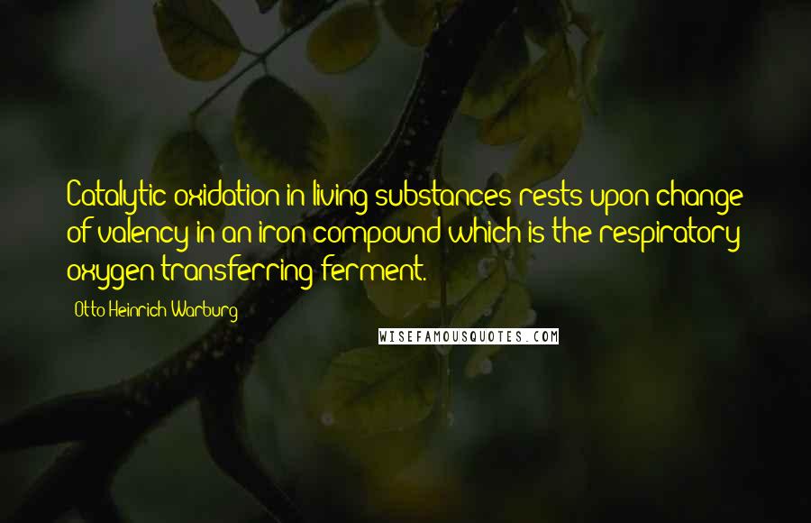 Otto Heinrich Warburg Quotes: Catalytic oxidation in living substances rests upon change of valency in an iron compound which is the respiratory oxygen-transferring ferment.