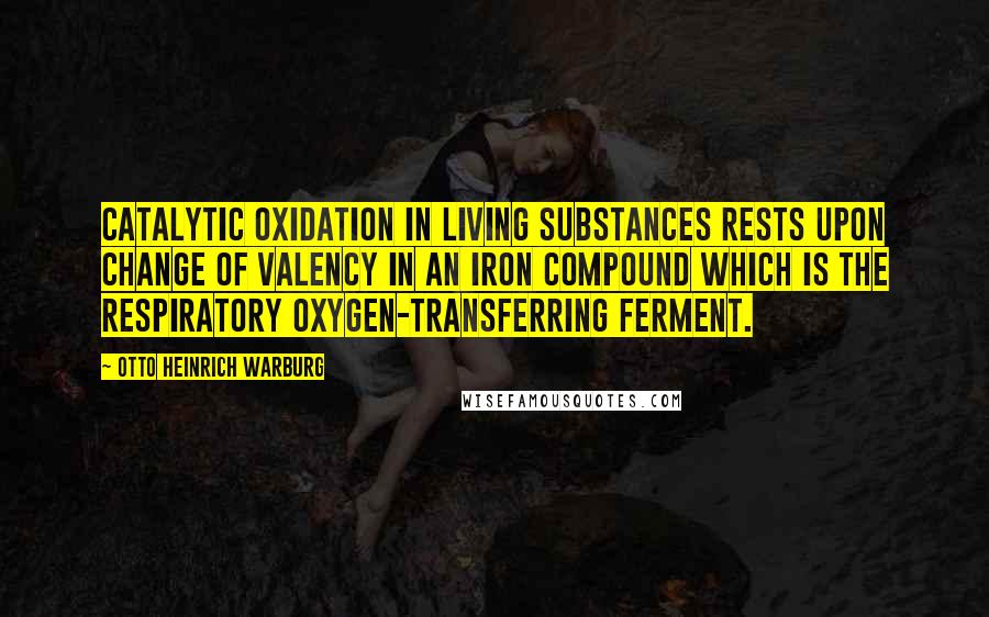 Otto Heinrich Warburg Quotes: Catalytic oxidation in living substances rests upon change of valency in an iron compound which is the respiratory oxygen-transferring ferment.