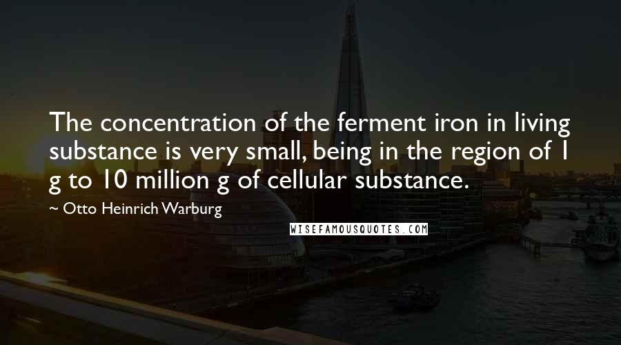 Otto Heinrich Warburg Quotes: The concentration of the ferment iron in living substance is very small, being in the region of 1 g to 10 million g of cellular substance.