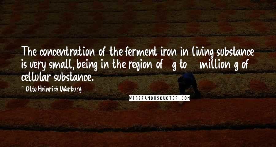 Otto Heinrich Warburg Quotes: The concentration of the ferment iron in living substance is very small, being in the region of 1 g to 10 million g of cellular substance.