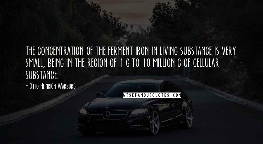 Otto Heinrich Warburg Quotes: The concentration of the ferment iron in living substance is very small, being in the region of 1 g to 10 million g of cellular substance.