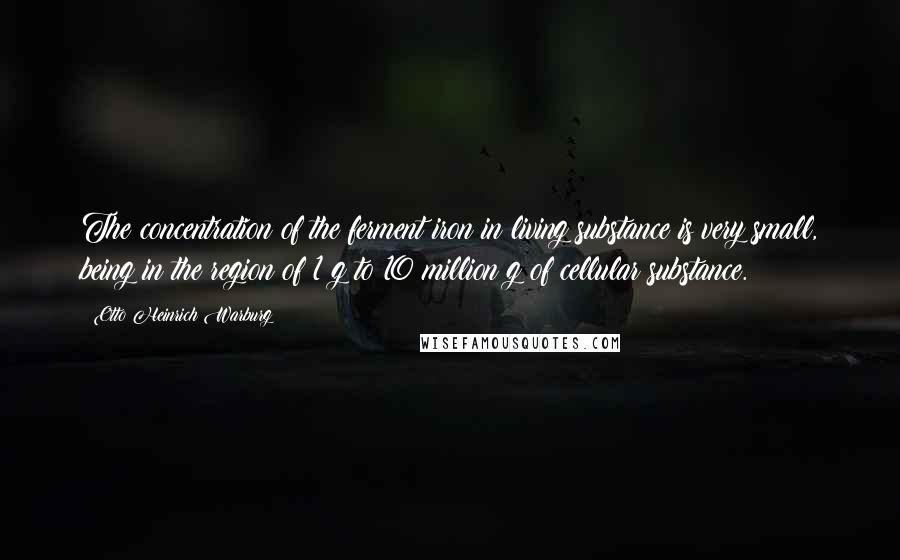 Otto Heinrich Warburg Quotes: The concentration of the ferment iron in living substance is very small, being in the region of 1 g to 10 million g of cellular substance.