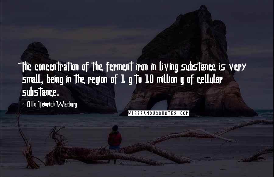Otto Heinrich Warburg Quotes: The concentration of the ferment iron in living substance is very small, being in the region of 1 g to 10 million g of cellular substance.