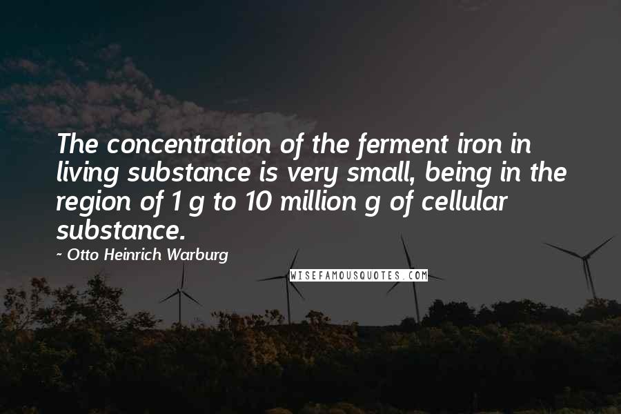 Otto Heinrich Warburg Quotes: The concentration of the ferment iron in living substance is very small, being in the region of 1 g to 10 million g of cellular substance.