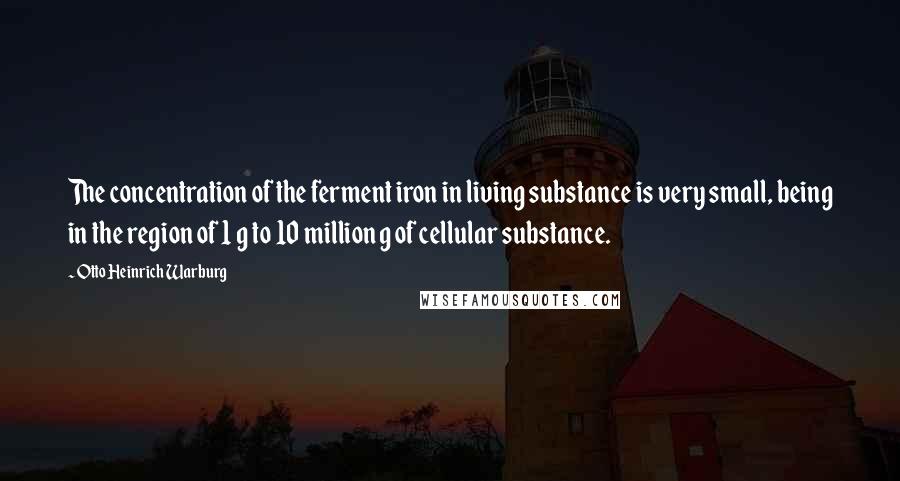 Otto Heinrich Warburg Quotes: The concentration of the ferment iron in living substance is very small, being in the region of 1 g to 10 million g of cellular substance.
