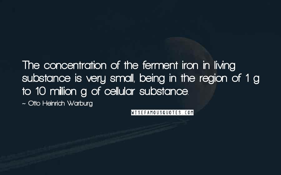 Otto Heinrich Warburg Quotes: The concentration of the ferment iron in living substance is very small, being in the region of 1 g to 10 million g of cellular substance.
