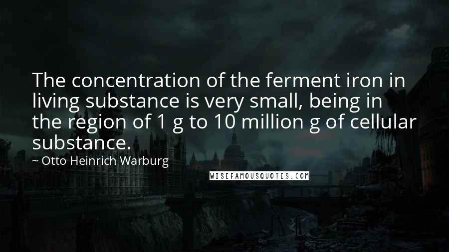 Otto Heinrich Warburg Quotes: The concentration of the ferment iron in living substance is very small, being in the region of 1 g to 10 million g of cellular substance.