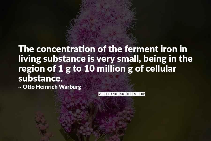 Otto Heinrich Warburg Quotes: The concentration of the ferment iron in living substance is very small, being in the region of 1 g to 10 million g of cellular substance.