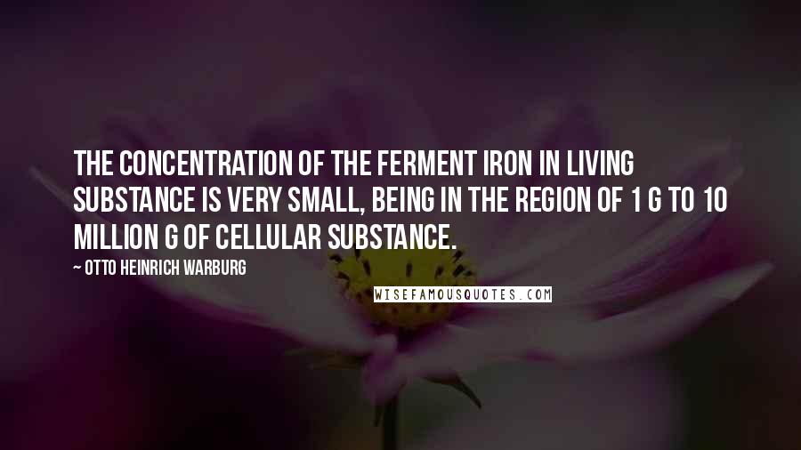 Otto Heinrich Warburg Quotes: The concentration of the ferment iron in living substance is very small, being in the region of 1 g to 10 million g of cellular substance.