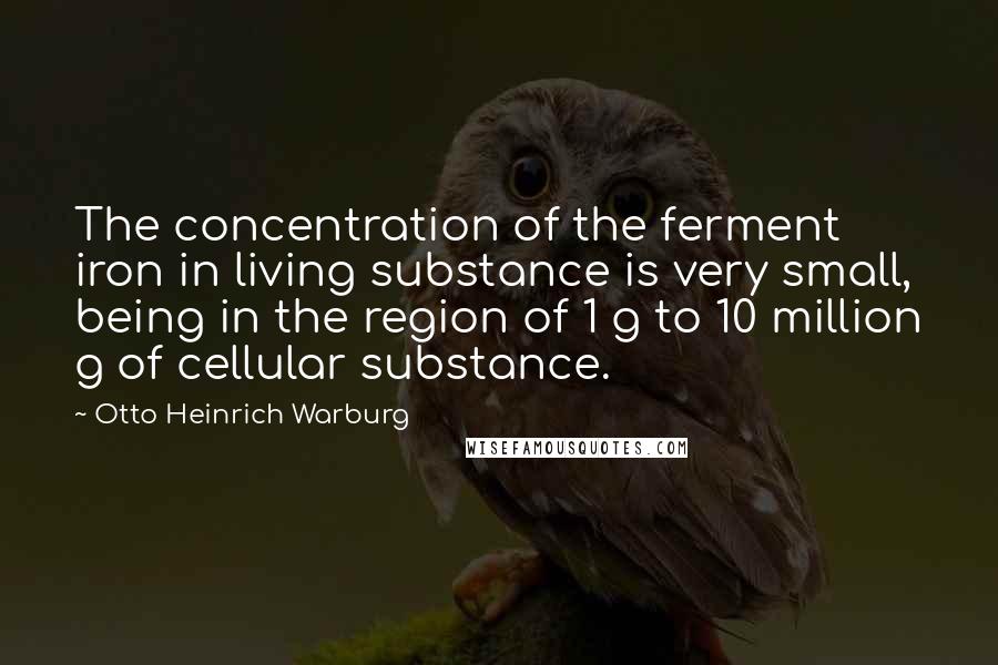 Otto Heinrich Warburg Quotes: The concentration of the ferment iron in living substance is very small, being in the region of 1 g to 10 million g of cellular substance.