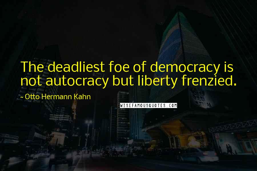 Otto Hermann Kahn Quotes: The deadliest foe of democracy is not autocracy but liberty frenzied.