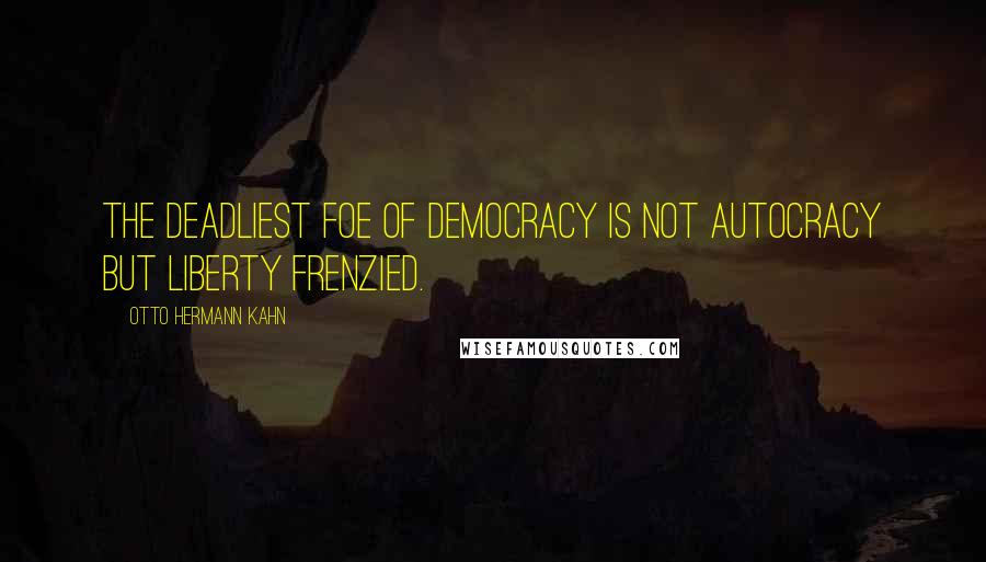 Otto Hermann Kahn Quotes: The deadliest foe of democracy is not autocracy but liberty frenzied.