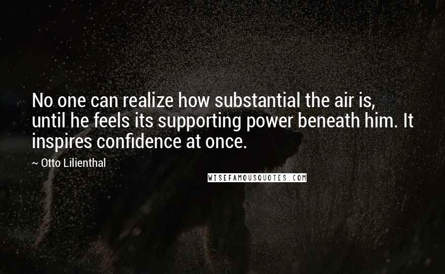 Otto Lilienthal Quotes: No one can realize how substantial the air is, until he feels its supporting power beneath him. It inspires confidence at once.