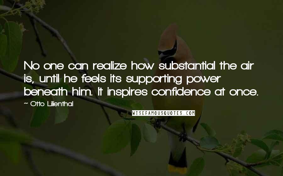 Otto Lilienthal Quotes: No one can realize how substantial the air is, until he feels its supporting power beneath him. It inspires confidence at once.