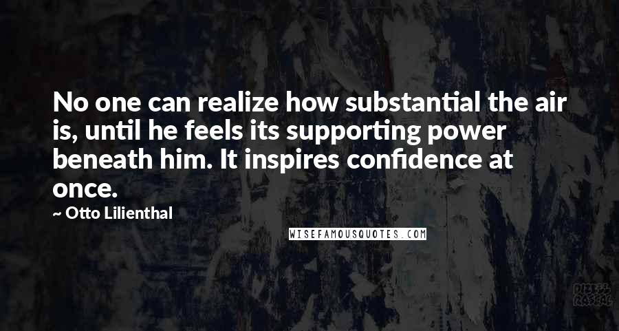 Otto Lilienthal Quotes: No one can realize how substantial the air is, until he feels its supporting power beneath him. It inspires confidence at once.